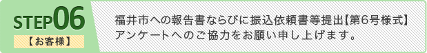 ステップ6 【お客様】福井市への報告書ならびに振込依頼書等提出【第○号様式】
アンケートへのご協力をお願い申し上げます。