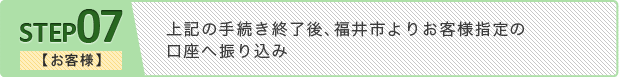 ステップ7 【お客様】上記の手続き終了後、福井市よりお客様指定の口座へ振り込み