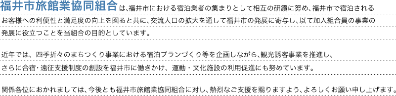 福井市旅館業協同組合は福井市における宿泊業者の集まりとして相互の研鑽に努め、福井市で宿泊されるお客様への利便性と満足度の向上を図ると共に、交流人口の拡大を通して福井市の発展に寄与し、以て加入組合員の事業の発展に役立つことを当組合の目的としています。