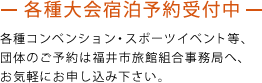 各種大会宿泊予約受付中 各種コンベンション・スポーツイベント等、団体のご予約は福井市旅館組合事務局へ、お気軽にお申し込み下さい。